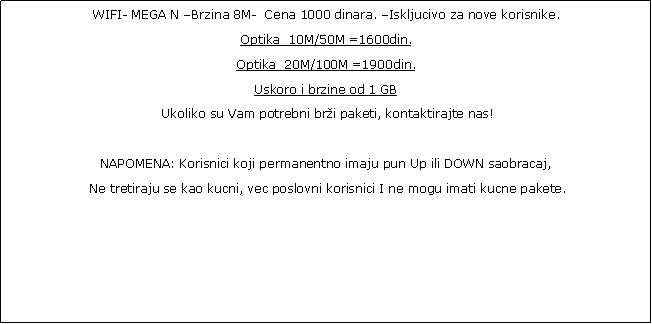 Text Box:  MEGA N Brzina 6M-  Cena 1000 dinara. Iskljucivo za nove korisnike.Ukoliko su Vam potrebni bri paketi, kontaktirajte nas! NAPOMENA: Korisnici koji permanentno imaju pun Up ili DOWN saobracaj, Ne tretiraju se kao kucni, vec poslovni korisnici I ne mogu imati kucne pakete.Do kraja Marta 2023.god. Brisu se paketi od 800 din.Mole se korisnici da se opredele za neki od skupljih paketa. 